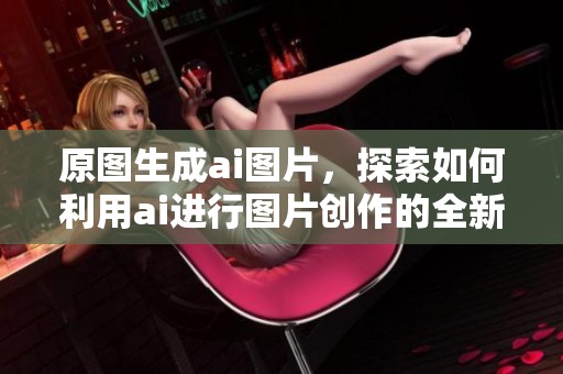 原图生成ai图片，探索如何利用ai进行图片创作的全新方法