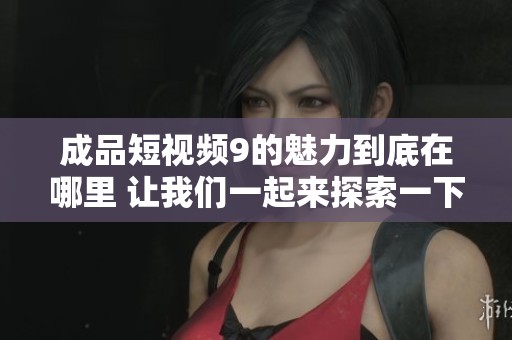 成品短视频9的魅力到底在哪里 让我们一起来探索一下吧
