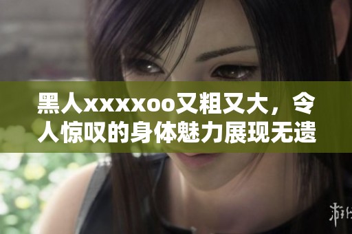 黑人xxxxoo又粗又大，令人惊叹的身体魅力展现无遗