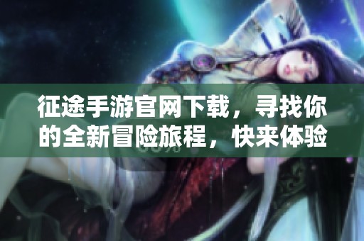 征途手游官网下载，寻找你的全新冒险旅程，快来体验吧！