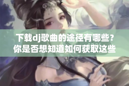 下载dj歌曲的途径有哪些？你是否想知道如何获取这些热门dj歌曲？