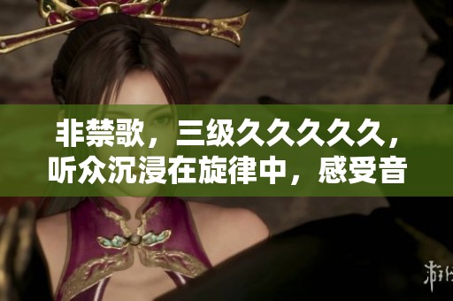 非禁歌，三级****久，听众沉浸在旋律中，感受音乐魅力