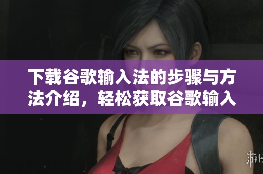 下载谷歌输入法的步骤与方法介绍，轻松获取谷歌输入法的使用体验