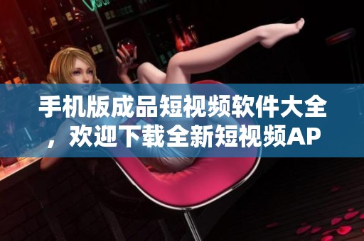手机版成品短视频软件大全，欢迎下载全新短视频APP！