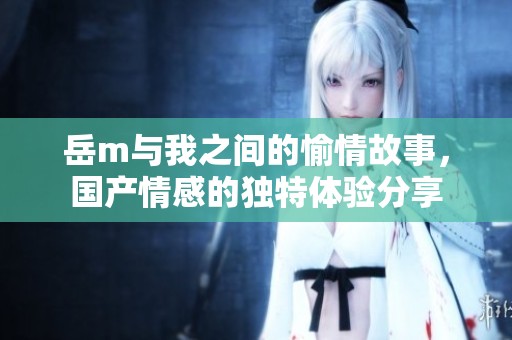 岳m与我之间的愉情故事，国产情感的独特体验分享