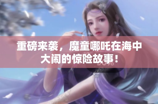 重磅来袭，魔童哪吒在海中大闹的惊险故事！