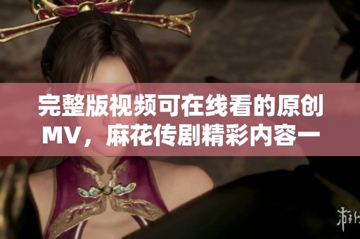 完整版视频可在线看的原创MV，麻花传剧精彩内容一网打尽