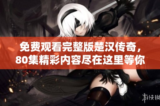 免费观看完整版楚汉传奇，80集精彩内容尽在这里等你观看