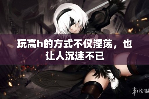 玩高h的方式不仅淫荡，也让人沉迷不已