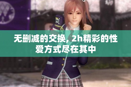 无删减的交换, 2h精彩的性爱方式尽在其中