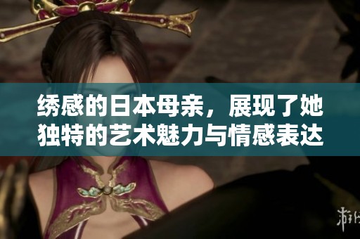 绣感的日本母亲，展现了她独特的艺术魅力与情感表达