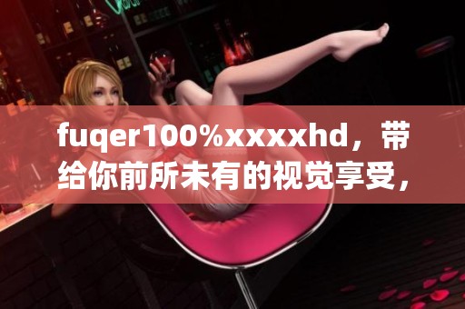 fuqer100%xxxxhd，带给你前所未有的视觉享受，快来体验吧！