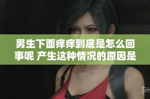 男生下面痒痒到底是怎么回事呢 产生这种情况的原因是什么