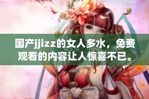 国产jjizz的女人多水，免费观看的内容让人惊喜不已。