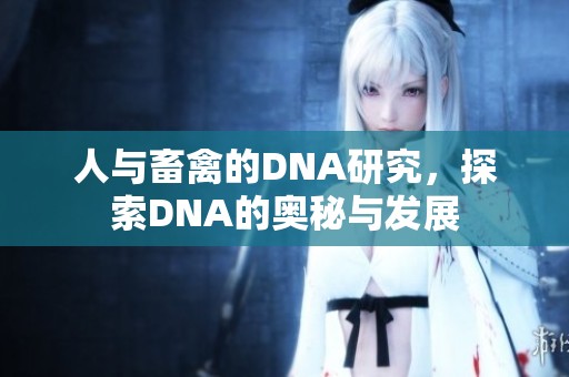 人与畜禽的DNA研究，探索DNA的奥秘与发展
