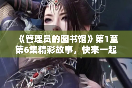 《管理员的图书馆》第1至第6集精彩故事，快来一起探索图书馆的秘密吧