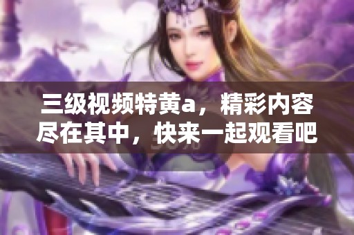三级视频特黄a，精彩内容尽在其中，快来一起观看吧！