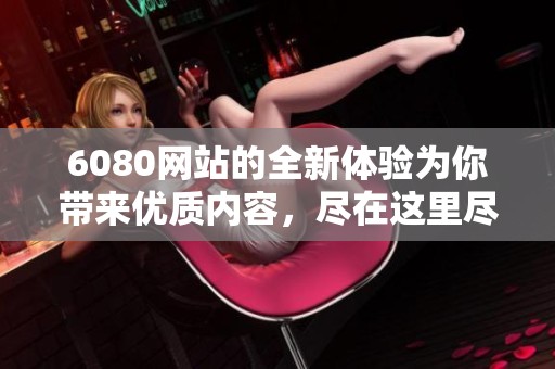 6080网站的全新体验为你带来优质内容，尽在这里尽情探索与发现