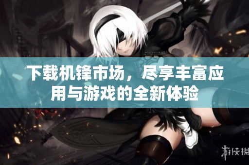 下载机锋市场，尽享丰富应用与游戏的全新体验