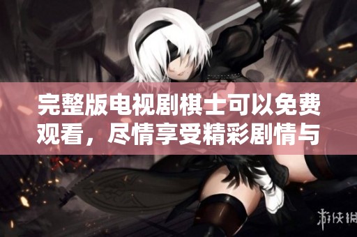 完整版电视剧棋士可以免费观看，尽情享受精彩剧情与智力博弈！