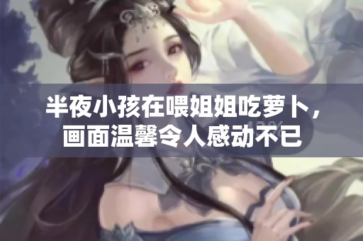 半夜小孩在喂姐姐吃萝卜，画面温馨令人感动不已