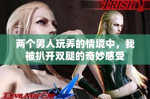 两个男人玩弄的情境中，我被扒开双腿的奇妙感受