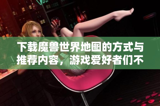 下载魔兽世界地图的方式与推荐内容，游戏爱好者们不可错过的资源分享