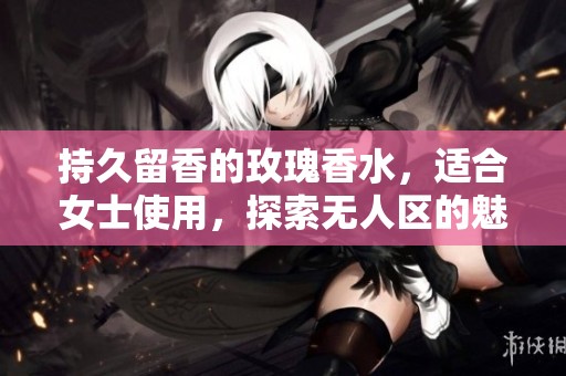 持久留香的玫瑰香水，适合女士使用，探索无人区的魅力