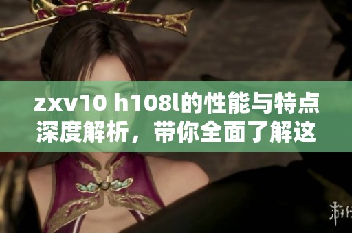 zxv10 h108l的性能与特点深度解析，带你全面了解这款产品的独特之处