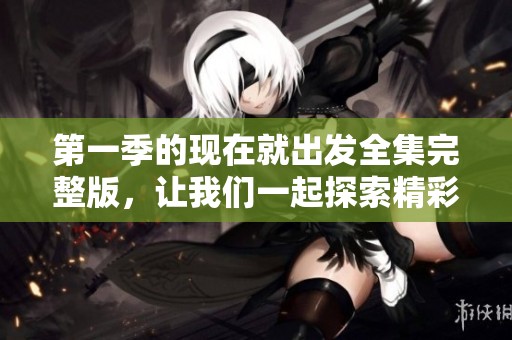 第一季的现在就出发全集完整版，让我们一起探索精彩旅程吧！