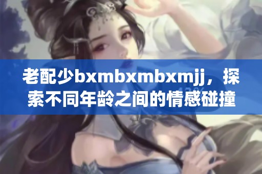 老配少bxmbxmbxmjj，探索不同年龄之间的情感碰撞与故事讲述
