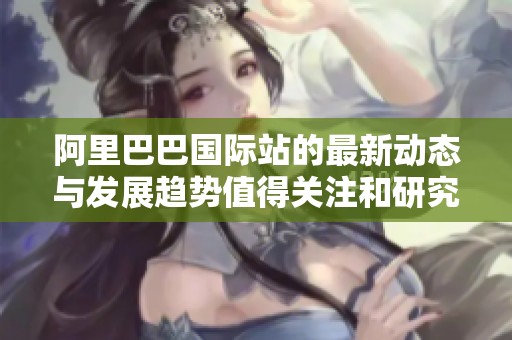 阿里巴巴国际站的最新动态与发展趋势值得关注和研究