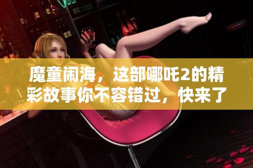 魔童闹海，这部哪吒2的精彩故事你不容错过，快来了解吧！