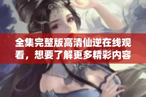 全集完整版高清仙逆在线观看，想要了解更多精彩内容请点击观看吧！