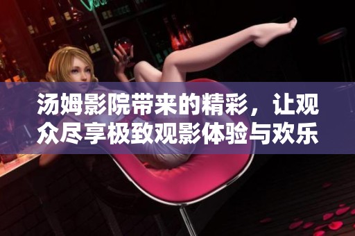 汤姆影院带来的精彩，让观众尽享极致观影体验与欢乐时光