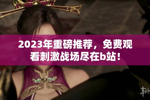 2023年重磅推荐，免费观看刺激战场尽在b站！