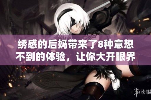 绣感的后妈带来了8种意想不到的体验，让你大开眼界！