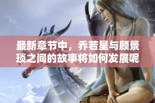 最新章节中，乔若星与顾景琰之间的故事将如何发展呢