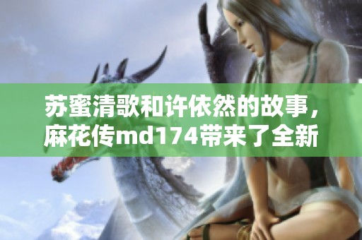 苏蜜清歌和许依然的故事，麻花传md174带来了全新的篇章！