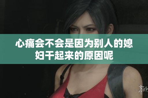 心痛会不会是因为别人的媳妇干起来的原因呢