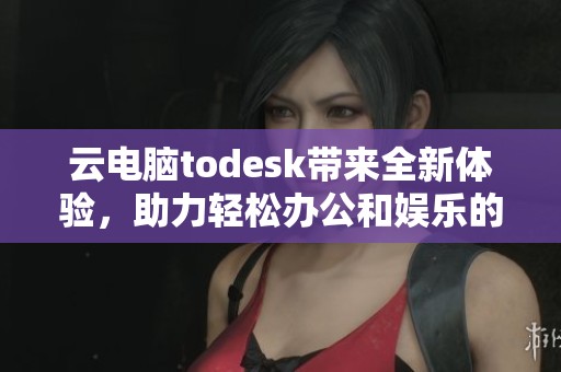 云电脑todesk带来全新体验，助力轻松办公和娱乐的便捷选择
