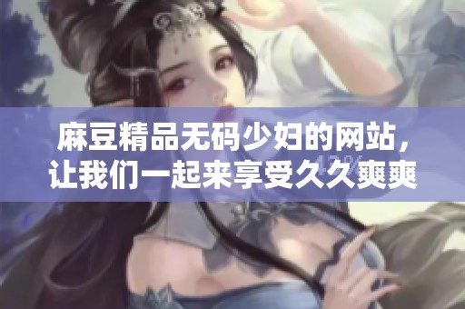 麻豆精品**少妇的网站，让我们一起来享受**爽爽的精彩内容吧