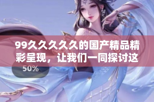 99****久的****精彩呈现，让我们一同探讨这其中的魅力与特色