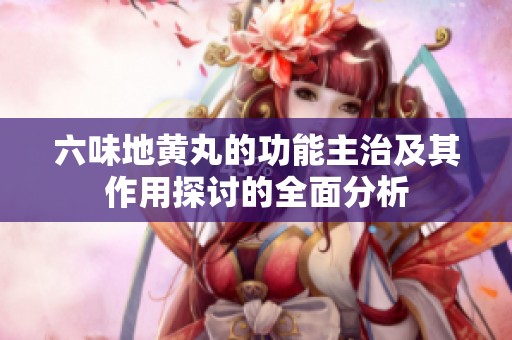 六味地黄丸的功能主治及其作用探讨的全面分析