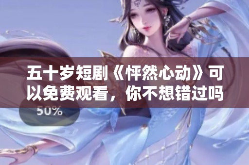 五十岁短剧《怦然心动》可以免费观看，你不想错过吗？