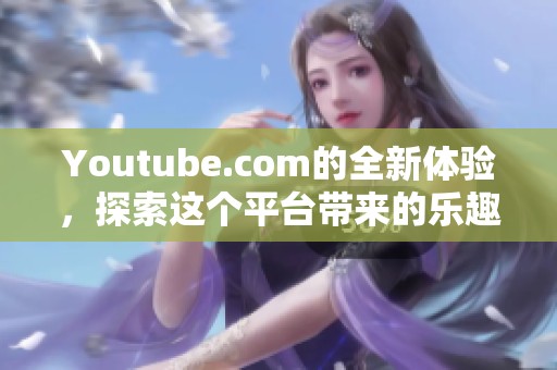 Youtube.com的全新体验，探索这个平台带来的乐趣与精彩内容