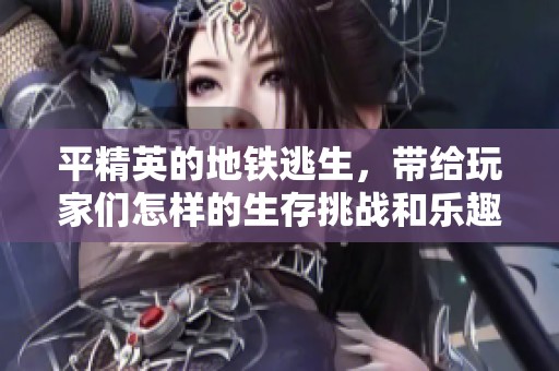 平精英的地铁逃生，带给玩家们怎样的生存挑战和乐趣呢