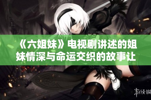 《六姐妹》电视剧讲述的姐妹情深与命运交织的故事让人感动不已
