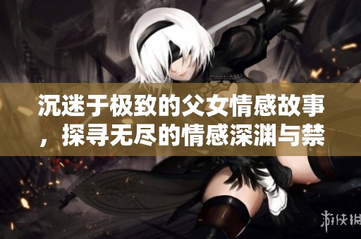 沉迷于极致的父女情感故事，探寻无尽的情感深渊与禁忌之爱
