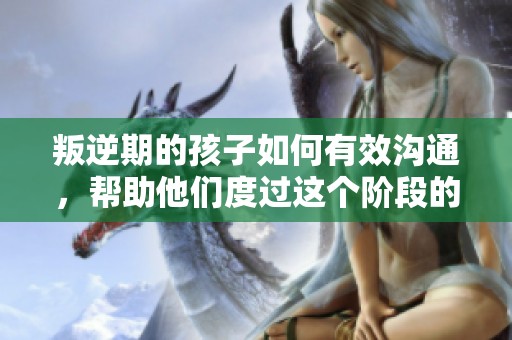 叛逆期的孩子如何有效沟通，帮助他们度过这个阶段的最佳方法探讨